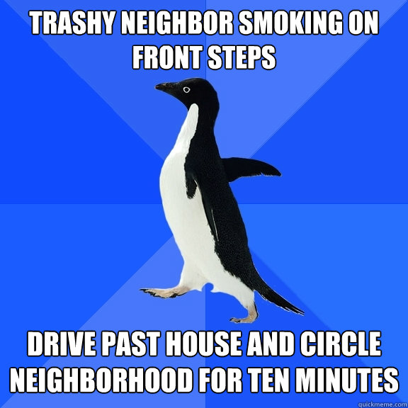 Trashy neighbor smoking on 
front steps drive past house and circle neighborhood for ten minutes  Socially Awkward Penguin