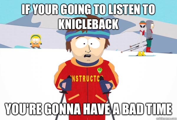 If your going to listen to Knicleback You're gonna have a bad time  Super Cool Ski Instructor