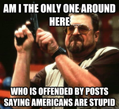 Am I the only one around here Who is offended by posts saying Americans are stupid  Am I The Only One Around Here