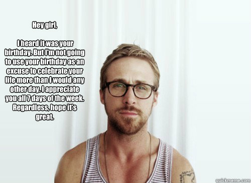 Hey girl, 

 I heard it was your birthday. But I'm not going to use your birthday as an excuse to celebrate your life more than I would any other day. I appreciate you all 7 days of the week. Regardless, hope it's great. - Hey girl, 

 I heard it was your birthday. But I'm not going to use your birthday as an excuse to celebrate your life more than I would any other day. I appreciate you all 7 days of the week. Regardless, hope it's great.  Hey Girl - Ryan Gosling - Provocative Student