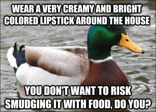 WEAR A VERY CREAMY AND BRIGHT COLORED LIPSTICK AROUND THE HOUSE YOU DON'T WANT TO RISK SMUDGING IT WITH FOOD, DO YOU?  Actual Advice Mallard