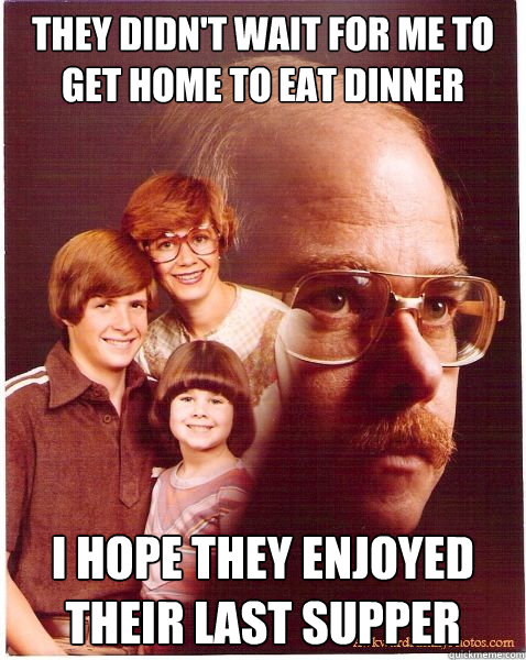 They didn't wait for me to get home to eat dinner I hope they enjoyed their last supper  Vengeance Dad