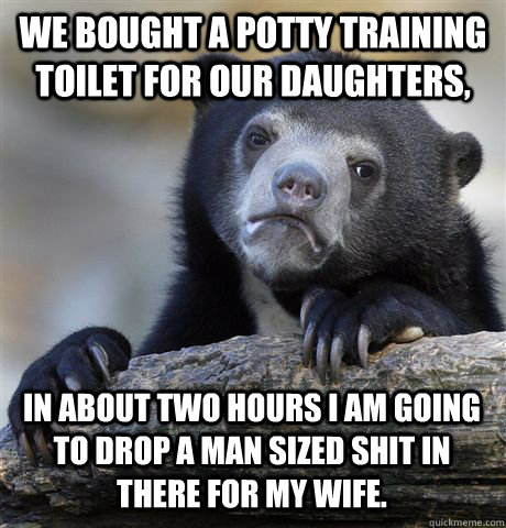 We bought a potty training toilet for our daughters, in about two hours I am going to drop a man sized shit in there for my wife. - We bought a potty training toilet for our daughters, in about two hours I am going to drop a man sized shit in there for my wife.  Confession Bear