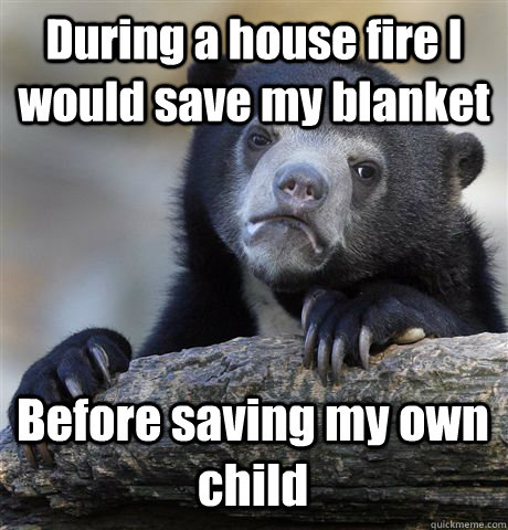 During a house fire I would save my blanket Before saving my own child  Confession Bear