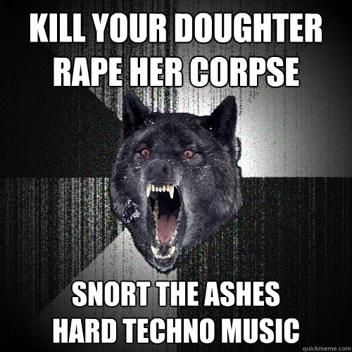 Kill your doughter rape her corpse snort the ashes
hard techno music  Insanity Wolf