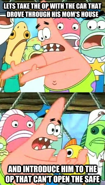 Lets take the OP with the car that drove through his mom's house and introduce him to the op that can't open the safe - Lets take the OP with the car that drove through his mom's house and introduce him to the op that can't open the safe  Push it somewhere else Patrick