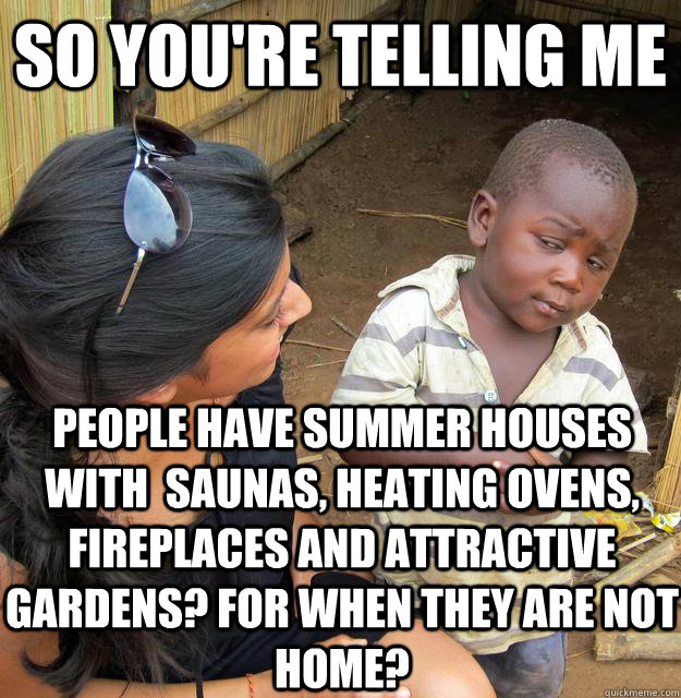 SO YOU'RE TELLING ME People have summer houses with  saunas, heating ovens, fireplaces and attractive gardens? For when they are not home?  Sceptical 3rd world child