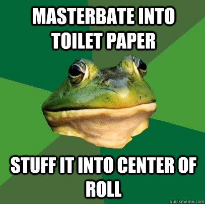Masterbate into toilet paper Stuff it into center of roll  Foul Bachelor Frog