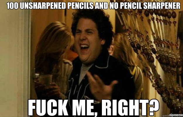 100 unsharpened Pencils and no Pencil SHarpener FUCK ME, RIGHT?  fuck me right