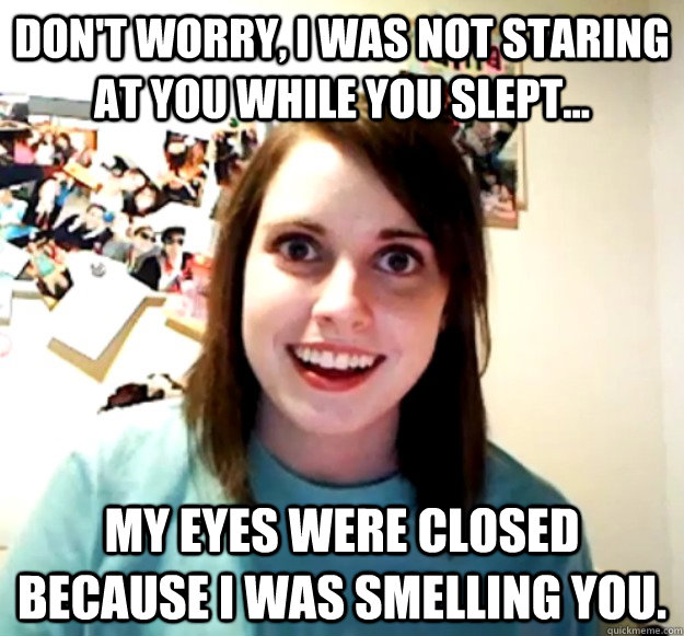 Don't worry, I was not staring at you while you slept... My eyes were closed because I was smelling you.  Overly Attached Girlfriend