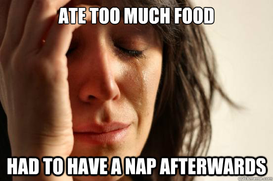 Ate too much food Had to have a nap afterwards  First World Problems