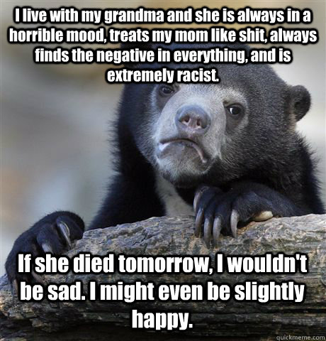 I live with my grandma and she is always in a horrible mood, treats my mom like shit, always finds the negative in everything, and is extremely racist. If she died tomorrow, I wouldn't be sad. I might even be slightly happy.  Confession Bear