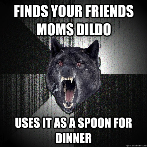 Finds your friends moms dildo Uses it as a spoon for dinner  Insanity Wolf