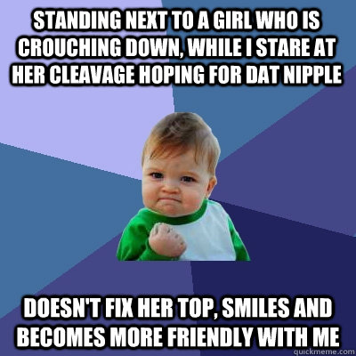 Standing next to a girl who is crouching down, while I stare at her cleavage hoping for dat nipple Doesn't fix her top, smiles and becomes more friendly with me  Success Kid