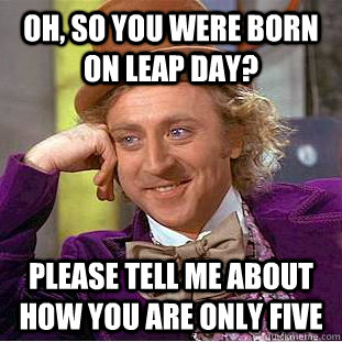 Oh, so you were born on leap day? Please tell me about how you are only five  Creepy Wonka
