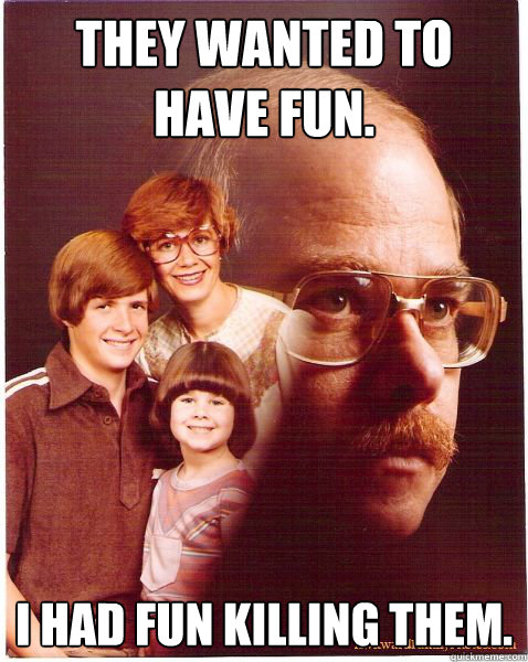 They wanted to have fun. I had fun killing them.  Vengeance Dad