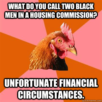 What do you call two black men in a housing commission?  Unfortunate financial circumstances.  Anti-Joke Chicken