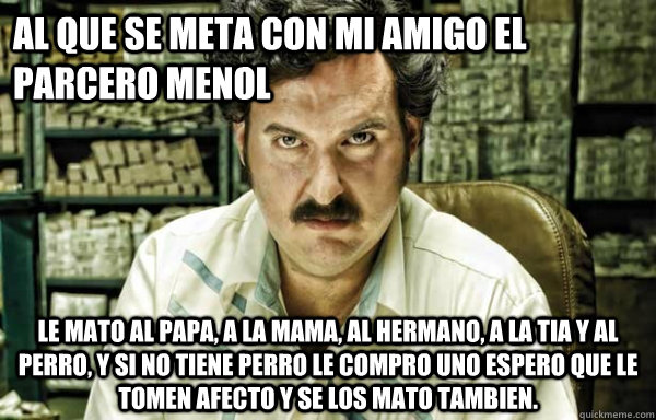 al que se meta con mi amigo el parcero menol  le mato al papa, a la mama, al hermano, a la tia y al perro, y si no tiene perro le compro uno espero que le tomen afecto y se los mato tambien. - al que se meta con mi amigo el parcero menol  le mato al papa, a la mama, al hermano, a la tia y al perro, y si no tiene perro le compro uno espero que le tomen afecto y se los mato tambien.  pablo escobar