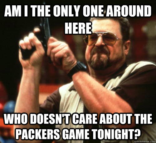 Am i the only one around here Who doesn't care about the packers game tonight?  Am I The Only One Around Here
