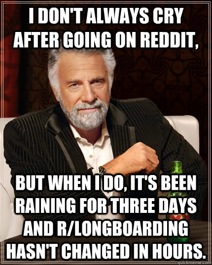 I don't always cry after going on reddit, but when I do, it's been raining for three days and r/longboarding hasn't changed in hours.  The Most Interesting Man In The World
