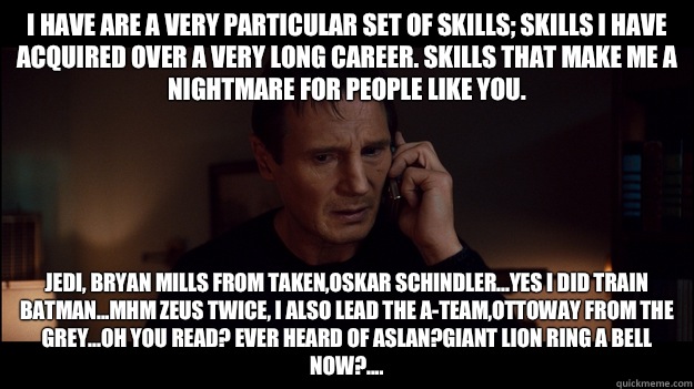 I have are a very particular set of skills; skills I have acquired over a very long career. Skills that make me a nightmare for people like you. Jedi, Bryan mills from taken,Oskar Schindler...yes I did train batman...Mhm Zeus twice, I also lead the A-team - I have are a very particular set of skills; skills I have acquired over a very long career. Skills that make me a nightmare for people like you. Jedi, Bryan mills from taken,Oskar Schindler...yes I did train batman...Mhm Zeus twice, I also lead the A-team  Misc
