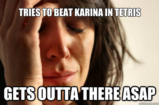 tries to beat karina in tetris gets outta there asap  First World Problems