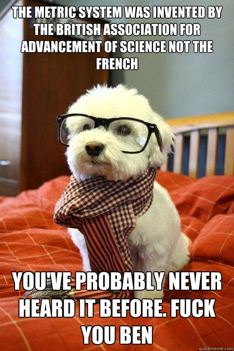 The Metric system was invented by the British Association for Advancement of Science not the French You've probably never heard it before. Fuck you Ben - The Metric system was invented by the British Association for Advancement of Science not the French You've probably never heard it before. Fuck you Ben  Hipster Dog
