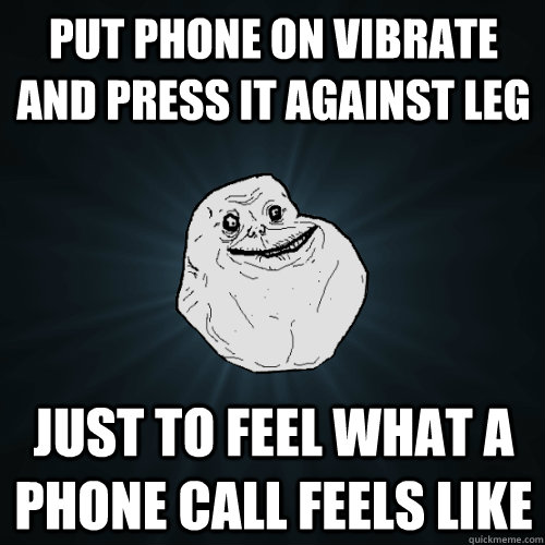 put phone on vibrate and press it against leg just to feel what a phone call feels like - put phone on vibrate and press it against leg just to feel what a phone call feels like  Forever Alone