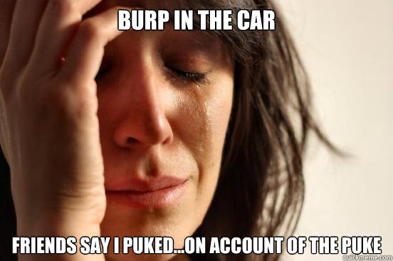 Burp in the car Friends say I puked...On account of the Puke  First World Problems