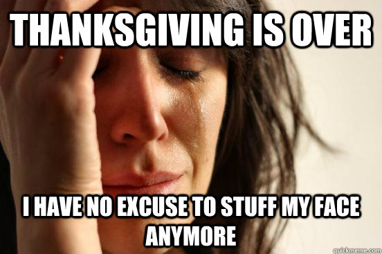 thanksgiving is over i have no excuse to stuff my face anymore  First World Problems