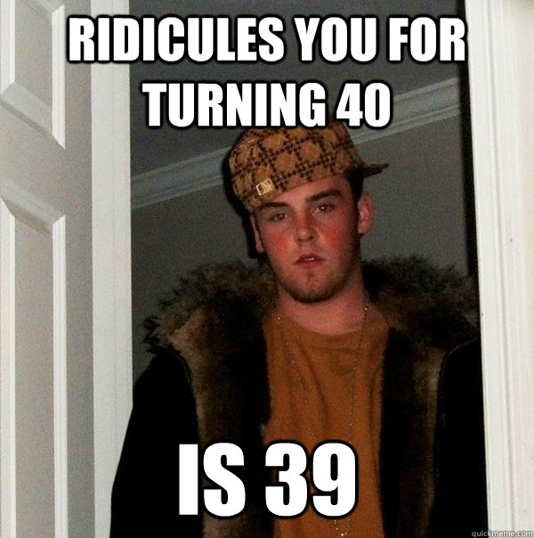 ridicules you for turning 40 is 39 - ridicules you for turning 40 is 39  Scumbag Steve