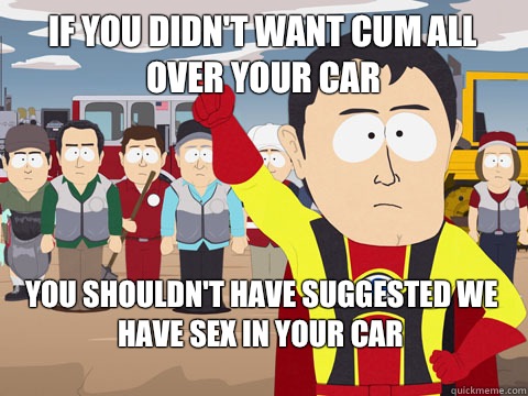 if you didn't want cum all over your car you shouldn't have suggested we have sex in your car  Captain Hindsight