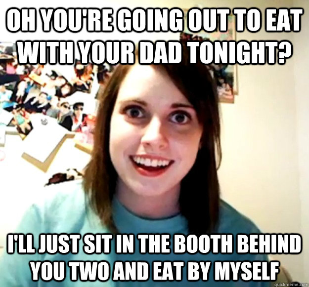 Oh you're going out to eat with your dad tonight? I'll just sit in the booth behind you two and eat by myself  Overly Attached Girlfriend