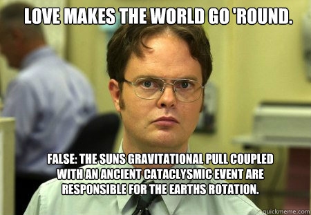 Love makes the world go 'round. False: The suns gravitational pull coupled with an ancient cataclysmic event are responsible for the earths rotation.  Schrute