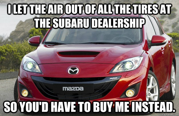 I let the air out of all the tires at the Subaru dealership So you'd have to buy me instead. - I let the air out of all the tires at the Subaru dealership So you'd have to buy me instead.  Overly Attached Mazda
