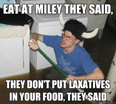 Eat at miley they said, they don't put laxatives in your food, they said  They said