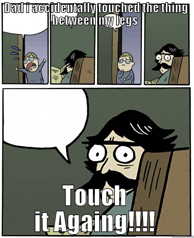 DAD I ACCIDENTALLY TOUCHED THE THING BETWEEN MY LEGS  TOUCH IT AGAIN!!!! Stare Dad