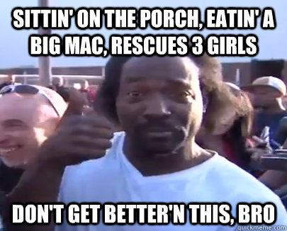 sittin' on the porch, eatin' a big mac, rescues 3 girls don't get better'n this, bro  