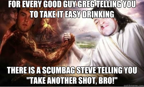 for every good guy greg telling you to take it easy drinking there is a scumbag steve telling you 