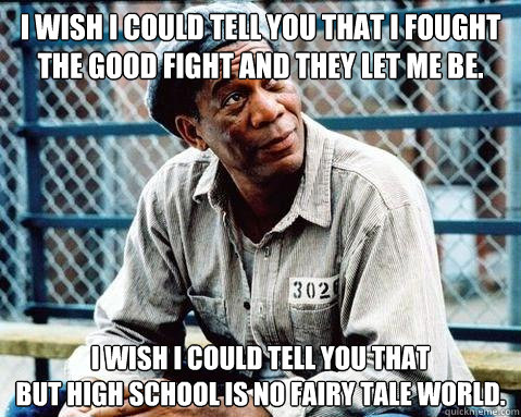 I wish I could tell you that I fought the good fight and they let me be. I wish I could tell you that  
but high school is no fairy tale world. - I wish I could tell you that I fought the good fight and they let me be. I wish I could tell you that  
but high school is no fairy tale world.  Shawshank Redemption