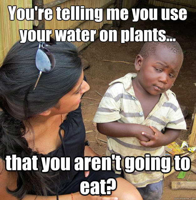 You're telling me you use your water on plants... that you aren't going to eat?  3rd World Skeptical Child