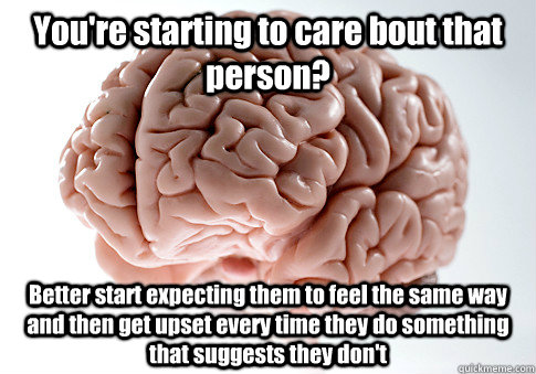 You're starting to care bout that person? Better start expecting them to feel the same way and then get upset every time they do something that suggests they don't  Scumbag Brain