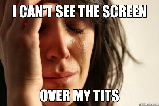 I can't see the screen Over my tits  First World Problems