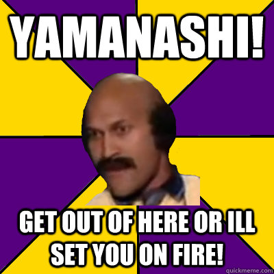 Yamanashi! Get out of here or Ill set you on fire!  Coach Hines