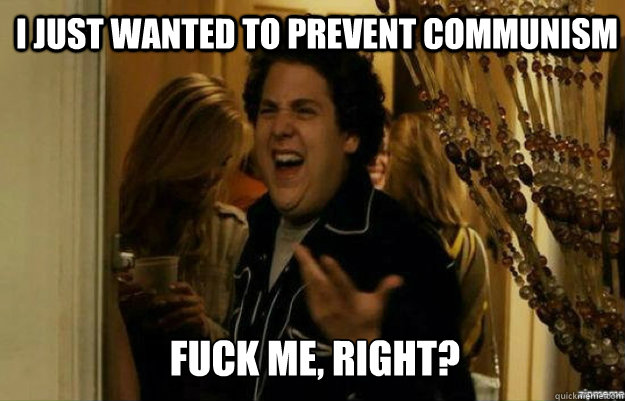 I Just wanted to prevent communism FUCK ME, RIGHT?  fuck me right