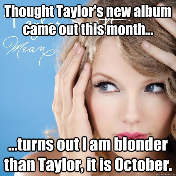 Thought Taylor's new album came out this month... ...turns out I am blonder than Taylor, it is October. - Thought Taylor's new album came out this month... ...turns out I am blonder than Taylor, it is October.  Misc