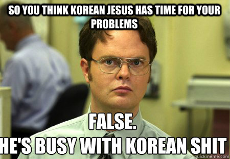 So you think Korean Jesus has time for your problems False.
He's busy with Korean shit - So you think Korean Jesus has time for your problems False.
He's busy with Korean shit  Schrute