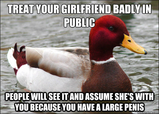 Treat your girlfriend badly in public
 People will see it and assume she's with you because you have a large penis  Malicious Advice Mallard