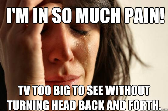 I'm in so much pain! TV too big to see without turning head back and forth.  First World Problems