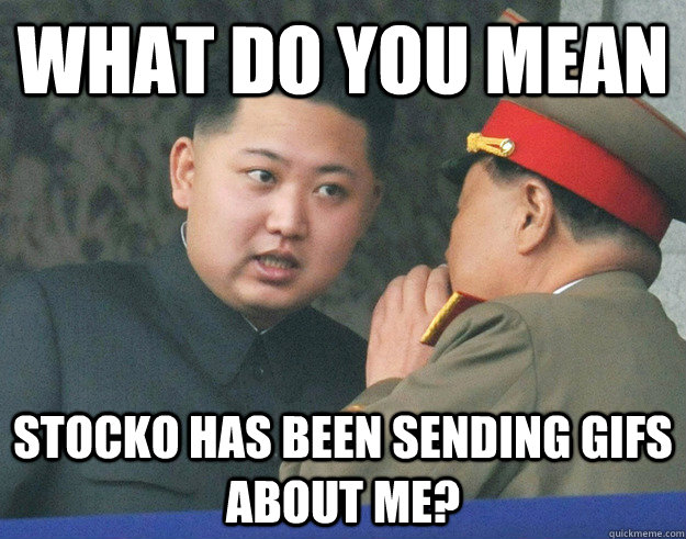 what do you mean stocko has been sending gifs about me?  Hungry Kim Jong Un